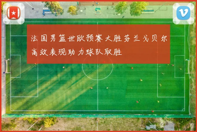 法国男篮世欧预赛大胜芬兰戈贝尔高效表现助力球队取胜