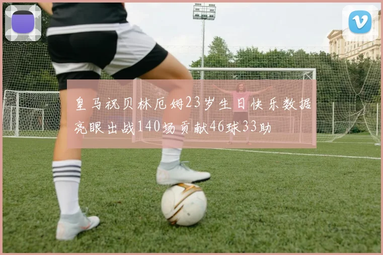 皇马祝贝林厄姆23岁生日快乐数据亮眼出战140场贡献46球33助
