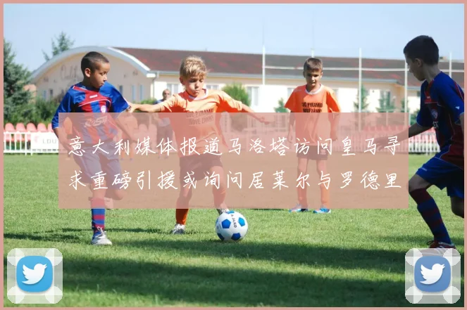意大利媒体报道马洛塔访问皇马寻求重磅引援或询问居莱尔与罗德里戈
