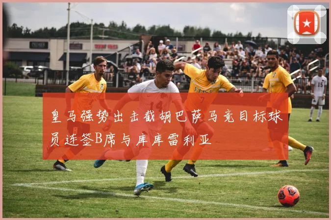 皇马强势出击截胡巴萨马竞目标球员连签B席与库库雷利亚