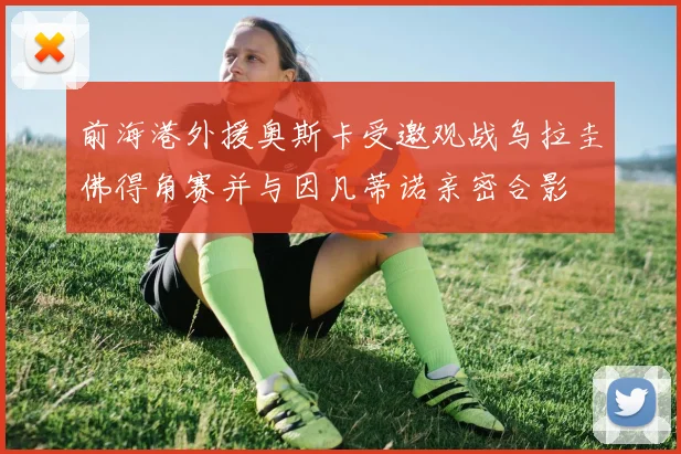 前海港外援奥斯卡受邀观战乌拉圭佛得角赛并与因凡蒂诺亲密合影