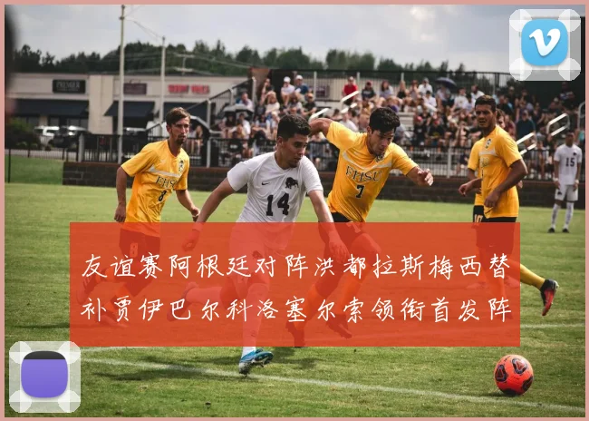 友谊赛阿根廷对阵洪都拉斯梅西替补贾伊巴尔科洛塞尔索领衔首发阵容