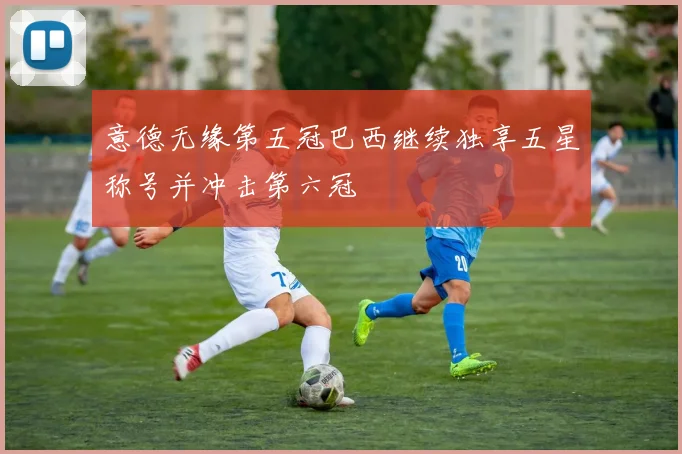 意德无缘第五冠巴西继续独享五星称号并冲击第六冠