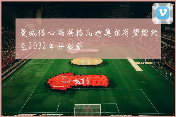 曼城信心满满格瓦迪奥尔有望续约至2032年并涨薪
